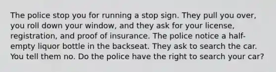 The police stop you for running a stop sign. They pull you over, you roll down your window, and they ask for your license, registration, and proof of insurance. The police notice a half-empty liquor bottle in the backseat. They ask to search the car. You tell them no. Do the police have the right to search your car?