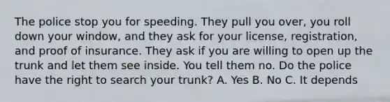 The police stop you for speeding. They pull you over, you roll down your window, and they ask for your license, registration, and proof of insurance. They ask if you are willing to open up the trunk and let them see inside. You tell them no. Do the police have the right to search your trunk? A. Yes B. No C. It depends