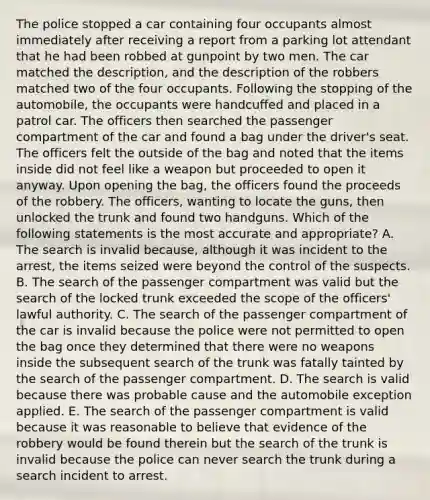 The police stopped a car containing four occupants almost immediately after receiving a report from a parking lot attendant that he had been robbed at gunpoint by two men. The car matched the description, and the description of the robbers matched two of the four occupants. Following the stopping of the automobile, the occupants were handcuffed and placed in a patrol car. The officers then searched the passenger compartment of the car and found a bag under the driver's seat. The officers felt the outside of the bag and noted that the items inside did not feel like a weapon but proceeded to open it anyway. Upon opening the bag, the officers found the proceeds of the robbery. The officers, wanting to locate the guns, then unlocked the trunk and found two handguns. Which of the following statements is the most accurate and appropriate? A. The search is invalid because, although it was incident to the arrest, the items seized were beyond the control of the suspects. B. The search of the passenger compartment was valid but the search of the locked trunk exceeded the scope of the officers' lawful authority. C. The search of the passenger compartment of the car is invalid because the police were not permitted to open the bag once they determined that there were no weapons inside the subsequent search of the trunk was fatally tainted by the search of the passenger compartment. D. The search is valid because there was probable cause and the automobile exception applied. E. The search of the passenger compartment is valid because it was reasonable to believe that evidence of the robbery would be found therein but the search of the trunk is invalid because the police can never search the trunk during a search incident to arrest.