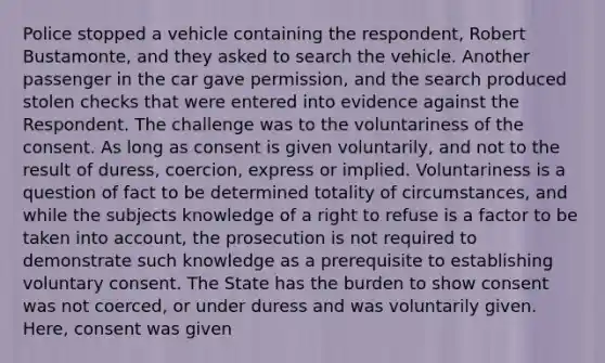 Police stopped a vehicle containing the respondent, Robert Bustamonte, and they asked to search the vehicle. Another passenger in the car gave permission, and the search produced stolen checks that were entered into evidence against the Respondent. The challenge was to the voluntariness of the consent. As long as consent is given voluntarily, and not to the result of duress, coercion, express or implied. Voluntariness is a question of fact to be determined totality of circumstances, and while the subjects knowledge of a right to refuse is a factor to be taken into account, the prosecution is not required to demonstrate such knowledge as a prerequisite to establishing voluntary consent. The State has the burden to show consent was not coerced, or under duress and was voluntarily given. Here, consent was given