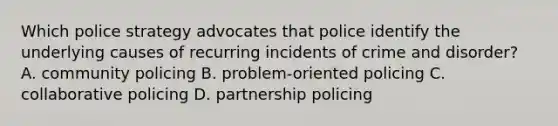 Which police strategy advocates that police identify the underlying causes of recurring incidents of crime and disorder? A. community policing B. problem-oriented policing C. collaborative policing D. partnership policing