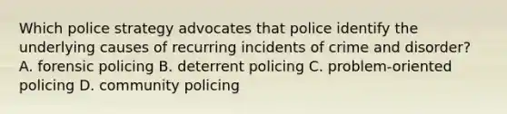 Which police strategy advocates that police identify the underlying causes of recurring incidents of crime and disorder? A. forensic policing B. deterrent policing C. problem-oriented policing D. community policing