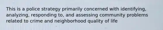 This is a police strategy primarily concerned with identifying, analyzing, responding to, and assessing community problems related to crime and neighborhood quality of life