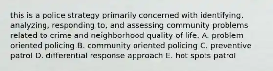 this is a police strategy primarily concerned with identifying, analyzing, responding to, and assessing community problems related to crime and neighborhood quality of life. A. problem oriented policing B. community oriented policing C. preventive patrol D. differential response approach E. hot spots patrol