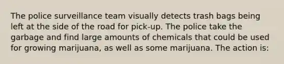 The police surveillance team visually detects trash bags being left at the side of the road for pick-up. The police take the garbage and find large amounts of chemicals that could be used for growing marijuana, as well as some marijuana. The action is: