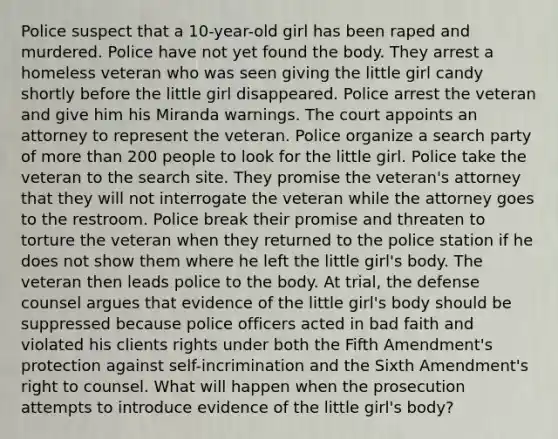 Police suspect that a 10-year-old girl has been raped and murdered. Police have not yet found the body. They arrest a homeless veteran who was seen giving the little girl candy shortly before the little girl disappeared. Police arrest the veteran and give him his Miranda warnings. The court appoints an attorney to represent the veteran. Police organize a search party of <a href='https://www.questionai.com/knowledge/keWHlEPx42-more-than' class='anchor-knowledge'>more than</a> 200 people to look for the little girl. Police take the veteran to the search site. They promise the veteran's attorney that they will not interrogate the veteran while the attorney goes to the restroom. Police break their promise and threaten to torture the veteran when they returned to the police station if he does not show them where he left the little girl's body. The veteran then leads police to the body. At trial, the defense counsel argues that evidence of the little girl's body should be suppressed because police officers acted in bad faith and violated his clients rights under both the Fifth Amendment's protection against self-incrimination and the Sixth Amendment's right to counsel. What will happen when the prosecution attempts to introduce evidence of the little girl's body?