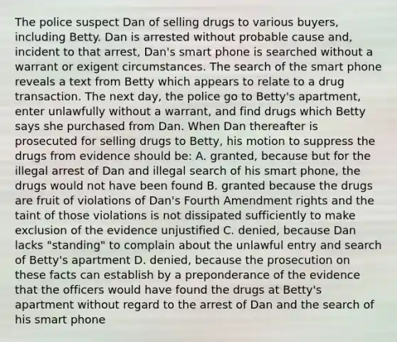 The police suspect Dan of selling drugs to various buyers, including Betty. Dan is arrested without probable cause and, incident to that arrest, Dan's smart phone is searched without a warrant or exigent circumstances. The search of the smart phone reveals a text from Betty which appears to relate to a drug transaction. The next day, the police go to Betty's apartment, enter unlawfully without a warrant, and find drugs which Betty says she purchased from Dan. When Dan thereafter is prosecuted for selling drugs to Betty, his motion to suppress the drugs from evidence should be: A. granted, because but for the illegal arrest of Dan and illegal search of his smart phone, the drugs would not have been found B. granted because the drugs are fruit of violations of Dan's Fourth Amendment rights and the taint of those violations is not dissipated sufficiently to make exclusion of the evidence unjustified C. denied, because Dan lacks "standing" to complain about the unlawful entry and search of Betty's apartment D. denied, because the prosecution on these facts can establish by a preponderance of the evidence that the officers would have found the drugs at Betty's apartment without regard to the arrest of Dan and the search of his smart phone