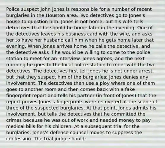 Police suspect John Jones is responsible for a number of recent burglaries in the Houston area. Two detectives go to Jones's house to question him. Jones is not home, but his wife tells detectives that he should be home later in the evening. One of the detectives leaves his business card with the wife, and asks her to have her husband call him when he gets home later that evening. When Jones arrives home he calls the detective, and the detective asks if he would be willing to come to the police station to meet for an interview. Jones agrees, and the next morning he goes to the local police station to meet with the two detectives. The detectives first tell Jones he is not under arrest, but that they suspect him of the burglaries; Jones denies any involvement. The detectives then use a ploy where one of them goes to another room and then comes back with a fake fingerprint report and tells his partner (in front of Jones) that the report proves Jones's fingerprints were recovered at the scene of three of the suspected burglaries. At that point, Jones admits his involvement, but tells the detectives that he committed the crimes because he was out of work and needed money to pay medical bills for his children. At a subsequent trial for the burglaries, Jones's defense counsel moves to suppress the confession. The trial judge should: