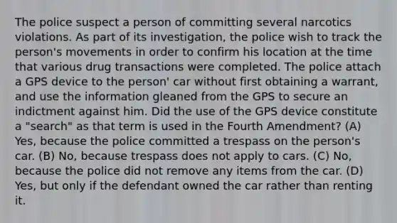 The police suspect a person of committing several narcotics violations. As part of its investigation, the police wish to track the person's movements in order to confirm his location at the time that various drug transactions were completed. The police attach a GPS device to the person' car without first obtaining a warrant, and use the information gleaned from the GPS to secure an indictment against him. Did the use of the GPS device constitute a "search" as that term is used in the Fourth Amendment? (A) Yes, because the police committed a trespass on the person's car. (B) No, because trespass does not apply to cars. (C) No, because the police did not remove any items from the car. (D) Yes, but only if the defendant owned the car rather than renting it.