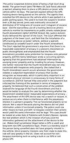 -The police suspected Antoine Jones of being a high level drug dealer. The government (joint FBI-Metro DC task force) obtained a warrant allowing them to place a GPS device on Jones' wife vehicle within 10 days. The warrant expired without the GPS tracking device being placed on the vehicle. The agents then installed the GPS device on the vehicle while it was parked in a public parking space. The used it to track the suspect's location over a 28 day period. Jones was eventually convicted of distribution of 97 kilograms of cocaine and 1 kilogram of cocaine base. -Did the warrantless use of a tracking device on Jones's vehicle to monitor its movements on public streets violate Jones' Fourth Amendment rights? JUSTICE SCALIA -Yes. Justice Antonin Scalia delivered the opinion of the Court. The Court affirmed the judgment of the lower court, and held that the installation of a GPS tracking device on Jones' vehicle, without a warrant, constituted an unlawful search under the Fourth Amendment. The Court rejected the government's argument that there is no reasonable expectation of privacy in a person's movement on public thoroughfares and emphasized that the Fourth Amendment provided some protection for trespass onto personal property. JUSTICE Sonia Sotomayor wrote a concurring opinion, agreeing that the government had obtained information by usurping Jones' property and by invading his privacy. However, she further reasoned that the Fourth Amendment was not only concerned with trespasses onto property. She stated that a Fourth Amendment search occurs whenever the government violates a subjective expectation of privacy that society recognizes as reasonable, which is particularly important in an era where physical intrusion is unnecessary to many forms of surveillance. JUSTICE Samuel Alito concurred in the judgment but criticized the framing of the question in terms of trespass to property. He believed that such a construction of the problem strained the language of the Fourth Amendment and that it would be better to analyze the case by determining whether the Government violated Jones' reasonable expectations of privacy. -The attachment of the GPS device was not a search or seizure. A seizure occurs when there is interference with the possessory interest in a person's property. The car functioned properly so no seizure. Not a search because placing the device did not yield information unless it functioned properly. The police could use other means to track and with no trespass violation their actions would yield the same information and be legal. This case should be looked at under Katz 4 Problems with Scalia's Opinion -Ignores the real problem which is the invasion of privacy and the information gathered not the attachment of the device to the car. -Makes brief surveillance illegal (when a GPS is used) and long-term non-GPS surveillance legal. -There is a standing issue if the person being surveilled does not have property interest in the vehicle. Since property interests vary from state to state this rule will vary greatly in the US. -Does not account for non-trespass monitoring such as using a built-in car GPS or cell phone GPS