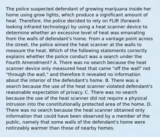 The police suspected defendant of growing marijuana inside her home using grow lights, which produce a significant amount of heat. Therefore, the police decided to rely on FLIR (forward-looking infrared technology) by using a heat scanner device to determine whether an excessive level of heat was emanating from the walls of defendant's home. From a vantage point across the street, the police aimed the heat scanner at the walls to measure the heat. Which of the following statements correctly explains whether the police conduct was a search under the Fourth Amendment? A. There was no search because the heat scanner device only measured heat that came "off the wall" not "through the wall," and therefore it revealed no information about the interior of the defendant's home. B. There was a search because the use of the heat scanner violated defendant's reasonable expectation of privacy. C. There was no search because the use of the heat scanner did not require a physical intrusion into the constitutionally protected area of the home. D. There was no search because the heat scanner obtained only information that could have been observed by a member of the public, namely that some walls of the defendant's home were noticeably warmer than those of nearby homes.