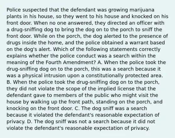 Police suspected that the defendant was growing marijuana plants in his house, so they went to his house and knocked on his front door. When no one answered, they directed an officer with a drug-sniffing dog to bring the dog on to the porch to sniff the front door. While on the porch, the dog alerted to the presence of drugs inside the home, and the police obtained a warrant based on the dog's alert. Which of the following statements correctly explains whether the police conduct was a search within the meaning of the Fourth Amendment? A. When the police took the drug-sniffing dog on to the porch, this was a search because it was a physical intrusion upon a constitutionally protected area. B. When the police took the drug-sniffing dog on to the porch, they did not violate the scope of the implied license that the defendant gave to members of the public who might visit the house by walking up the front path, standing on the porch, and knocking on the front door. C. The dog sniff was a search because it violated the defendant's reasonable expectation of privacy. D. The dog sniff was not a search because it did not violate the defendant's reasonable expectation of privacy.