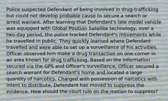 Police suspected Defendant of being involved in drug-trafficking but could not develop probable cause to secure a search or arrest warrant. After learning that Defendant's late model vehicle was equipped with Global Position Satellite technology, over a two-day period, the police tracked Defendant's movements while he travelled in public. They quickly learned where Defendant travelled and were able to set up a surveillance of his activities. Officer observed him make a drug transaction on one corner in an area known for drug trafficking. Based on the information secured via the GPS and Officer's surveillance, Officer secured a search warrant for Defendant's home and located a large quantity of narcotics. Charged with possession of narcotics with intent to distribute, Defendant has moved to suppress the evidence. How should the court rule on the motion to suppress?