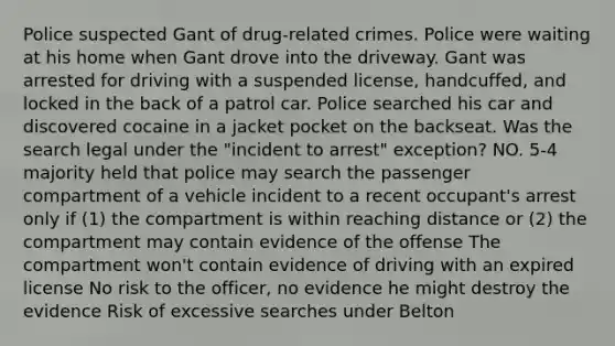 Police suspected Gant of drug-related crimes. Police were waiting at his home when Gant drove into the driveway. Gant was arrested for driving with a suspended license, handcuffed, and locked in the back of a patrol car. Police searched his car and discovered cocaine in a jacket pocket on the backseat. Was the search legal under the "incident to arrest" exception? NO. 5-4 majority held that police may search the passenger compartment of a vehicle incident to a recent occupant's arrest only if (1) the compartment is within reaching distance or (2) the compartment may contain evidence of the offense The compartment won't contain evidence of driving with an expired license No risk to the officer, no evidence he might destroy the evidence Risk of excessive searches under Belton