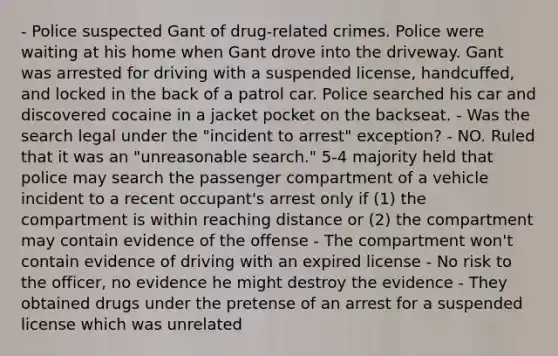 - Police suspected Gant of drug-related crimes. Police were waiting at his home when Gant drove into the driveway. Gant was arrested for driving with a suspended license, handcuffed, and locked in the back of a patrol car. Police searched his car and discovered cocaine in a jacket pocket on the backseat. - Was the search legal under the "incident to arrest" exception? - NO. Ruled that it was an "unreasonable search." 5-4 majority held that police may search the passenger compartment of a vehicle incident to a recent occupant's arrest only if (1) the compartment is within reaching distance or (2) the compartment may contain evidence of the offense - The compartment won't contain evidence of driving with an expired license - No risk to the officer, no evidence he might destroy the evidence - They obtained drugs under the pretense of an arrest for a suspended license which was unrelated