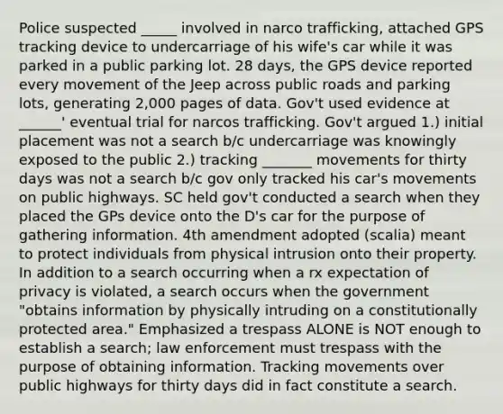 Police suspected _____ involved in narco trafficking, attached GPS tracking device to undercarriage of his wife's car while it was parked in a public parking lot. 28 days, the GPS device reported every movement of the Jeep across public roads and parking lots, generating 2,000 pages of data. Gov't used evidence at ______' eventual trial for narcos trafficking. Gov't argued 1.) initial placement was not a search b/c undercarriage was knowingly exposed to the public 2.) tracking _______ movements for thirty days was not a search b/c gov only tracked his car's movements on public highways. SC held gov't conducted a search when they placed the GPs device onto the D's car for the purpose of gathering information. 4th amendment adopted (scalia) meant to protect individuals from physical intrusion onto their property. In addition to a search occurring when a rx expectation of privacy is violated, a search occurs when the government "obtains information by physically intruding on a constitutionally protected area." Emphasized a trespass ALONE is NOT enough to establish a search; law enforcement must trespass with the purpose of obtaining information. Tracking movements over public highways for thirty days did in fact constitute a search.