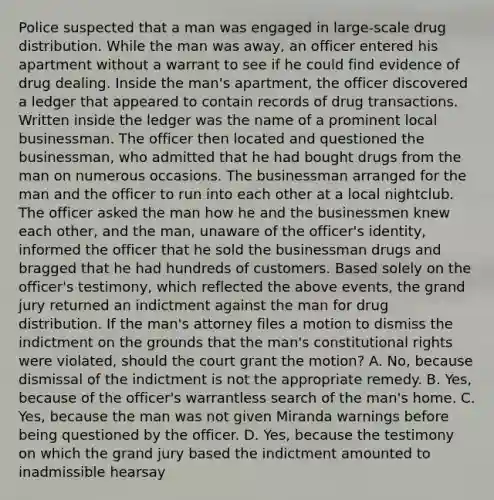 Police suspected that a man was engaged in large-scale drug distribution. While the man was away, an officer entered his apartment without a warrant to see if he could find evidence of drug dealing. Inside the man's apartment, the officer discovered a ledger that appeared to contain records of drug transactions. Written inside the ledger was the name of a prominent local businessman. The officer then located and questioned the businessman, who admitted that he had bought drugs from the man on numerous occasions. The businessman arranged for the man and the officer to run into each other at a local nightclub. The officer asked the man how he and the businessmen knew each other, and the man, unaware of the officer's identity, informed the officer that he sold the businessman drugs and bragged that he had hundreds of customers. Based solely on the officer's testimony, which reflected the above events, the grand jury returned an indictment against the man for drug distribution. If the man's attorney files a motion to dismiss the indictment on the grounds that the man's constitutional rights were violated, should the court grant the motion? A. No, because dismissal of the indictment is not the appropriate remedy. B. Yes, because of the officer's warrantless search of the man's home. C. Yes, because the man was not given Miranda warnings before being questioned by the officer. D. Yes, because the testimony on which the grand jury based the indictment amounted to inadmissible hearsay