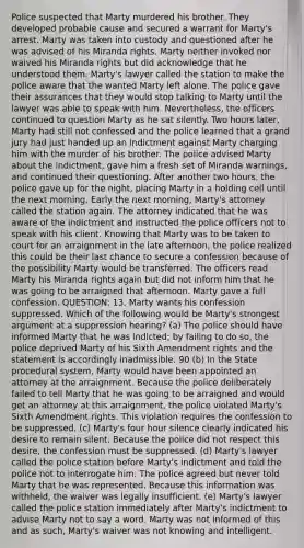 Police suspected that Marty murdered his brother. They developed probable cause and secured a warrant for Marty's arrest. Marty was taken into custody and questioned after he was advised of his Miranda rights. Marty neither invoked nor waived his Miranda rights but did acknowledge that he understood them. Marty's lawyer called the station to make the police aware that the wanted Marty left alone. The police gave their assurances that they would stop talking to Marty until the lawyer was able to speak with him. Nevertheless, the officers continued to question Marty as he sat silently. Two hours later, Marty had still not confessed and the police learned that a grand jury had just handed up an indictment against Marty charging him with the murder of his brother. The police advised Marty about the indictment, gave him a fresh set of Miranda warnings, and continued their questioning. After another two hours, the police gave up for the night, placing Marty in a holding cell until the next morning. Early the next morning, Marty's attorney called the station again. The attorney indicated that he was aware of the indictment and instructed the police officers not to speak with his client. Knowing that Marty was to be taken to court for an arraignment in the late afternoon, the police realized this could be their last chance to secure a confession because of the possibility Marty would be transferred. The officers read Marty his Miranda rights again but did not inform him that he was going to be arraigned that afternoon. Marty gave a full confession. QUESTION: 13. Marty wants his confession suppressed. Which of the following would be Marty's strongest argument at a suppression hearing? (a) The police should have informed Marty that he was indicted; by failing to do so, the police deprived Marty of his Sixth Amendment rights and the statement is accordingly inadmissible. 90 (b) In the State procedural system, Marty would have been appointed an attorney at the arraignment. Because the police deliberately failed to tell Marty that he was going to be arraigned and would get an attorney at this arraignment, the police violated Marty's Sixth Amendment rights. This violation requires the confession to be suppressed. (c) Marty's four hour silence clearly indicated his desire to remain silent. Because the police did not respect this desire, the confession must be suppressed. (d) Marty's lawyer called the police station before Marty's indictment and told the police not to interrogate him. The police agreed but never told Marty that he was represented. Because this information was withheld, the waiver was legally insufficient. (e) Marty's lawyer called the police station immediately after Marty's indictment to advise Marty not to say a word. Marty was not informed of this and as such, Marty's waiver was not knowing and intelligent.