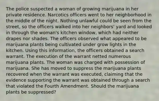 The police suspected a woman of growing marijuana in her private residence. Narcotics officers went to her neighborhood in the middle of the night. Nothing unlawful could be seen from the street, so the officers walked into her neighbors' yard and looked in through the woman's kitchen window, which had neither drapes nor shades. The officers observed what appeared to be marijuana plants being cultivated under grow lights in the kitchen. Using this information, the officers obtained a search warrant. The execution of the warrant netted numerous marijuana plants. The woman was charged with possession of marijuana. She has moved to suppress the marijuana plants recovered when the warrant was executed, claiming that the evidence supporting the warrant was obtained through a search that violated the Fourth Amendment. Should the marijuana plants be suppressed?