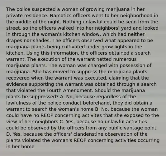 The police suspected a woman of growing marijuana in her private residence. Narcotics officers went to her neighborhood in the middle of the night. Nothing unlawful could be seen from the street, so the officers walked into her neighbors' yard and looked in through the woman's kitchen window, which had neither drapes nor shades. The officers observed what appeared to be marijuana plants being cultivated under grow lights in the kitchen. Using this information, the officers obtained a search warrant. The execution of the warrant netted numerous marijuana plants. The woman was charged with possession of marijuana. She has moved to suppress the marijuana plants recovered when the warrant was executed, claiming that the evidence supporting the warrant was obtained through a search that violated the Fourth Amendment. Should the marijuana plants be suppressed? A. No, because regardless of the lawfulness of the police conduct beforehand, they did obtain a warrant to search the woman's home B. No, because the woman could have no REOP concerning activites that she exposed to the view of heir neighbors C. Yes, because no unlawful activities could be observed by the officers from any public vantage point D. Yes, because the officers' clandenstine observation of the plants violated the woman's REOP concerning activities occurring in her home