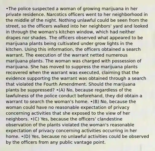 •The police suspected a woman of growing marijuana in her private residence. Narcotics officers went to her neighborhood in the middle of the night. Nothing unlawful could be seen from the street, so the officers walked into her neighbors' yard and looked in through the woman's kitchen window, which had neither drapes nor shades. The officers observed what appeared to be marijuana plants being cultivated under grow lights in the kitchen. Using this information, the officers obtained a search warrant. The execution of the warrant netted numerous marijuana plants. The woman was charged with possession of marijuana. She has moved to suppress the marijuana plants recovered when the warrant was executed, claiming that the evidence supporting the warrant was obtained through a search that violated the Fourth Amendment. Should the marijuana plants be suppressed? •(A) No, because regardless of the lawfulness of the police conduct beforehand, they did obtain a warrant to search the woman's home. •(B) No, because the woman could have no reasonable expectation of privacy concerning activities that she exposed to the view of her neighbors. •(C) Yes, because the officers' clandestine observation of the plants violated the woman's reasonable expectation of privacy concerning activities occurring in her home. •(D) Yes, because no unlawful activities could be observed by the officers from any public vantage point.