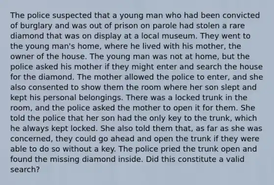 The police suspected that a young man who had been convicted of burglary and was out of prison on parole had stolen a rare diamond that was on display at a local museum. They went to the young man's home, where he lived with his mother, the owner of the house. The young man was not at home, but the police asked his mother if they might enter and search the house for the diamond. The mother allowed the police to enter, and she also consented to show them the room where her son slept and kept his personal belongings. There was a locked trunk in the room, and the police asked the mother to open it for them. She told the police that her son had the only key to the trunk, which he always kept locked. She also told them that, as far as she was concerned, they could go ahead and open the trunk if they were able to do so without a key. The police pried the trunk open and found the missing diamond inside. Did this constitute a valid search?