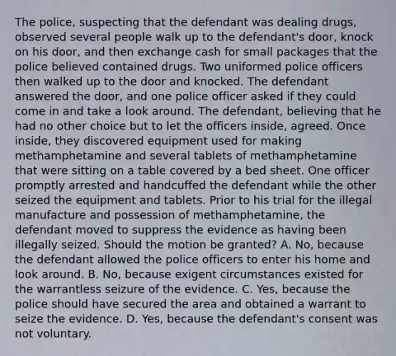 The police, suspecting that the defendant was dealing drugs, observed several people walk up to the defendant's door, knock on his door, and then exchange cash for small packages that the police believed contained drugs. Two uniformed police officers then walked up to the door and knocked. The defendant answered the door, and one police officer asked if they could come in and take a look around. The defendant, believing that he had no other choice but to let the officers inside, agreed. Once inside, they discovered equipment used for making methamphetamine and several tablets of methamphetamine that were sitting on a table covered by a bed sheet. One officer promptly arrested and handcuffed the defendant while the other seized the equipment and tablets. Prior to his trial for the illegal manufacture and possession of methamphetamine, the defendant moved to suppress the evidence as having been illegally seized. Should the motion be granted? A. No, because the defendant allowed the police officers to enter his home and look around. B. No, because exigent circumstances existed for the warrantless seizure of the evidence. C. Yes, because the police should have secured the area and obtained a warrant to seize the evidence. D. Yes, because the defendant's consent was not voluntary.