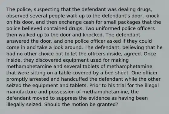 The police, suspecting that the defendant was dealing drugs, observed several people walk up to the defendant's door, knock on his door, and then exchange cash for small packages that the police believed contained drugs. Two uniformed police officers then walked up to the door and knocked. The defendant answered the door, and one police officer asked if they could come in and take a look around. The defendant, believing that he had no other choice but to let the officers inside, agreed. Once inside, they discovered equipment used for making methamphetamine and several tablets of methamphetamine that were sitting on a table covered by a bed sheet. One officer promptly arrested and handcuffed the defendant while the other seized the equipment and tablets. Prior to his trial for the illegal manufacture and possession of methamphetamine, the defendant moved to suppress the evidence as having been illegally seized. Should the motion be granted?