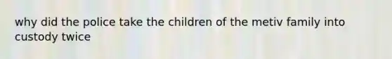 why did the police take the children of the metiv family into custody twice