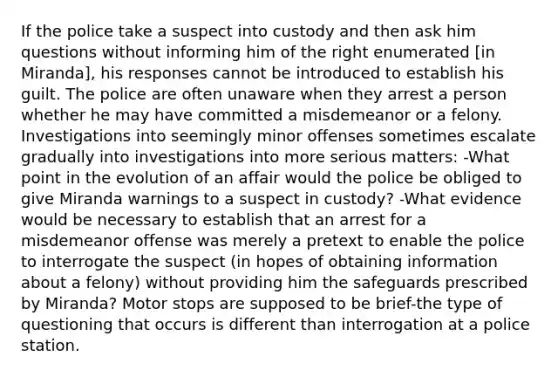 If the police take a suspect into custody and then ask him questions without informing him of the right enumerated [in Miranda], his responses cannot be introduced to establish his guilt. The police are often unaware when they arrest a person whether he may have committed a misdemeanor or a felony. Investigations into seemingly minor offenses sometimes escalate gradually into investigations into more serious matters: -What point in the evolution of an affair would the police be obliged to give Miranda warnings to a suspect in custody? -What evidence would be necessary to establish that an arrest for a misdemeanor offense was merely a pretext to enable the police to interrogate the suspect (in hopes of obtaining information about a felony) without providing him the safeguards prescribed by Miranda? Motor stops are supposed to be brief-the type of questioning that occurs is different than interrogation at a police station.