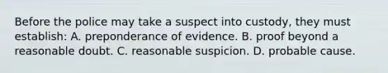 Before the police may take a suspect into custody, they must establish: A. preponderance of evidence. B. proof beyond a reasonable doubt. C. reasonable suspicion. D. probable cause.