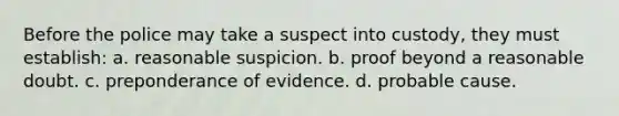 Before the police may take a suspect into custody, they must establish: a. reasonable suspicion. b. proof beyond a reasonable doubt. c. preponderance of evidence. d. probable cause.