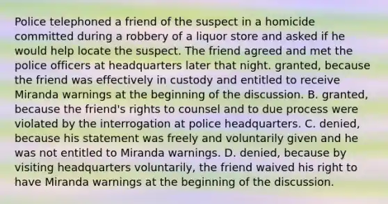 Police telephoned a friend of the suspect in a homicide committed during a robbery of a liquor store and asked if he would help locate the suspect. The friend agreed and met the police officers at headquarters later that night. granted, because the friend was effectively in custody and entitled to receive Miranda warnings at the beginning of the discussion. B. granted, because the friend's rights to counsel and to due process were violated by the interrogation at police headquarters. C. denied, because his statement was freely and voluntarily given and he was not entitled to Miranda warnings. D. denied, because by visiting headquarters voluntarily, the friend waived his right to have Miranda warnings at the beginning of the discussion.