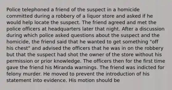 Police telephoned a friend of the suspect in a homicide committed during a robbery of a liquor store and asked if he would help locate the suspect. The friend agreed and met the police officers at headquarters later that night. After a discussion during which police asked questions about the suspect and the homicide, the friend said that he wanted to get something "off his chest" and advised the officers that he was in on the robbery but that the suspect had shot the owner of the store without his permission or prior knowledge. The officers then for the first time gave the friend his Miranda warnings. The friend was indicted for felony murder. He moved to prevent the introduction of his statement into evidence. His motion should be