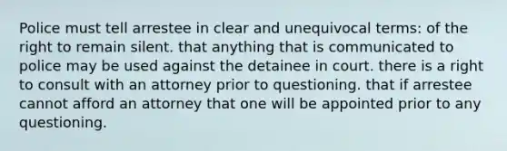 Police must tell arrestee in clear and unequivocal terms: of the right to remain silent. that anything that is communicated to police may be used against the detainee in court. there is a right to consult with an attorney prior to questioning. that if arrestee cannot afford an attorney that one will be appointed prior to any questioning.