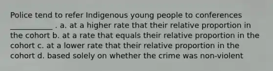 Police tend to refer Indigenous young people to conferences ___________ . a. at a higher rate that their relative proportion in the cohort b. at a rate that equals their relative proportion in the cohort c. at a lower rate that their relative proportion in the cohort d. based solely on whether the crime was non-violent