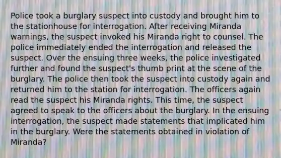 Police took a burglary suspect into custody and brought him to the stationhouse for interrogation. After receiving Miranda warnings, the suspect invoked his Miranda right to counsel. The police immediately ended the interrogation and released the suspect. Over the ensuing three weeks, the police investigated further and found the suspect's thumb print at the scene of the burglary. The police then took the suspect into custody again and returned him to the station for interrogation. The officers again read the suspect his Miranda rights. This time, the suspect agreed to speak to the officers about the burglary. In the ensuing interrogation, the suspect made statements that implicated him in the burglary. Were the statements obtained in violation of Miranda?