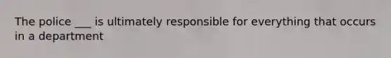 The police ___ is ultimately responsible for everything that occurs in a department