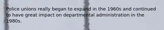 Police unions really began to expand in the 1960s and continued to have great impact on departmental administration in the 1980s.