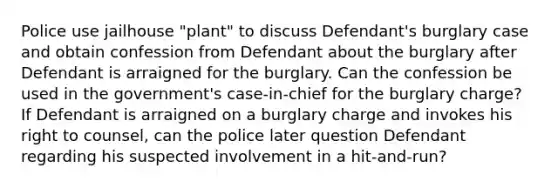 Police use jailhouse "plant" to discuss Defendant's burglary case and obtain confession from Defendant about the burglary after Defendant is arraigned for the burglary. Can the confession be used in the government's case-in-chief for the burglary charge? If Defendant is arraigned on a burglary charge and invokes his right to counsel, can the police later question Defendant regarding his suspected involvement in a hit-and-run?