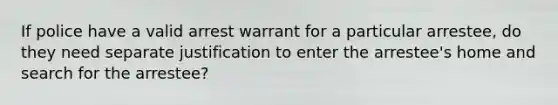 If police have a valid arrest warrant for a particular arrestee, do they need separate justification to enter the arrestee's home and search for the arrestee?