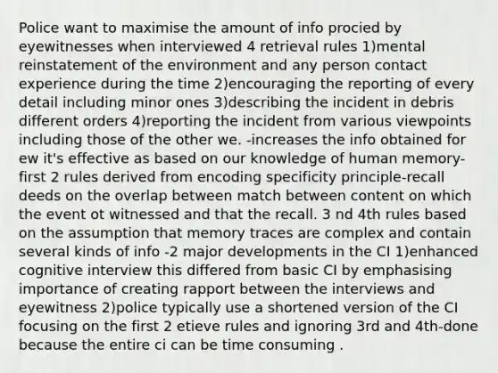 Police want to maximise the amount of info procied by eyewitnesses when interviewed 4 retrieval rules 1)mental reinstatement of the environment and any person contact experience during the time 2)encouraging the reporting of every detail including minor ones 3)describing the incident in debris different orders 4)reporting the incident from various viewpoints including those of the other we. -increases the info obtained for ew it's effective as based on our knowledge of human memory-first 2 rules derived from encoding specificity principle-recall deeds on the overlap between match between content on which the event ot witnessed and that the recall. 3 nd 4th rules based on the assumption that memory traces are complex and contain several kinds of info -2 major developments in the CI 1)enhanced cognitive interview this differed from basic CI by emphasising importance of creating rapport between the interviews and eyewitness 2)police typically use a shortened version of the CI focusing on the first 2 etieve rules and ignoring 3rd and 4th-done because the entire ci can be time consuming .