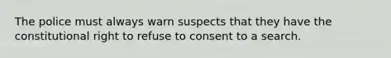 The police must always warn suspects that they have the constitutional right to refuse to consent to a search.