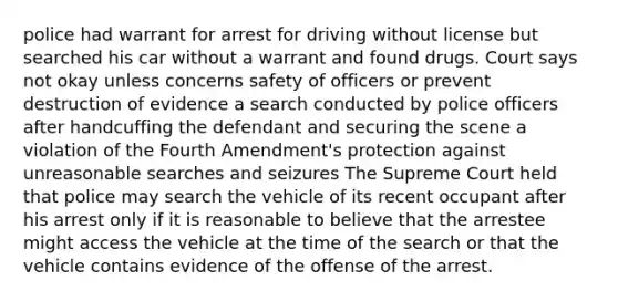 police had warrant for arrest for driving without license but searched his car without a warrant and found drugs. Court says not okay unless concerns safety of officers or prevent destruction of evidence a search conducted by police officers after handcuffing the defendant and securing the scene a violation of the Fourth Amendment's protection against unreasonable searches and seizures The Supreme Court held that police may search the vehicle of its recent occupant after his arrest only if it is reasonable to believe that the arrestee might access the vehicle at the time of the search or that the vehicle contains evidence of the offense of the arrest.