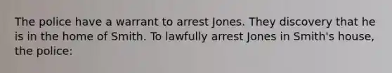 The police have a warrant to arrest Jones. They discovery that he is in the home of Smith. To lawfully arrest Jones in Smith's house, the police: