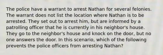 The police have a warrant to arrest Nathan for several felonies. The warrant does not list the location where Nathan is to be arrested. They set out to arrest him, but are informed by a patrolling officer that he is currently in his neighbor's house. They go to the neighbor's house and knock on the door, but no one answers the door. In this scenario, which of the following prevents the police officers from arresting Nathan?