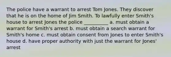 The police have a warrant to arrest Tom Jones. They discover that he is on the home of Jim Smith. To lawfully enter Smith's house to arrest Jones the police __________ a. must obtain a warrant for Smith's arrest b. must obtain a search warrant for Smith's home c. must obtain consent from Jones to enter Smith's house d. have proper authority with just the warrant for Jones' arrest