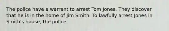 The police have a warrant to arrest Tom Jones. They discover that he is in the home of Jim Smith. To lawfully arrest Jones in Smith's house, the police