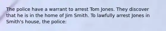 The police have a warrant to arrest Tom Jones. They discover that he is in the home of Jim Smith. To lawfully arrest Jones in Smith's house, the police:​