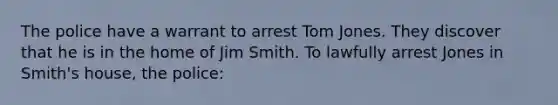 The police have a warrant to arrest Tom Jones. They discover that he is in the home of Jim Smith. To lawfully arrest Jones in Smith's house, the police: